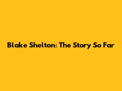 Blake Shelton: The Story So Far