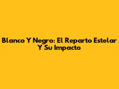 Blanco Y Negro: El Reparto Estelar Y Su Impacto