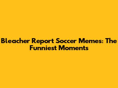Bleacher Report Soccer Memes: The Funniest Moments