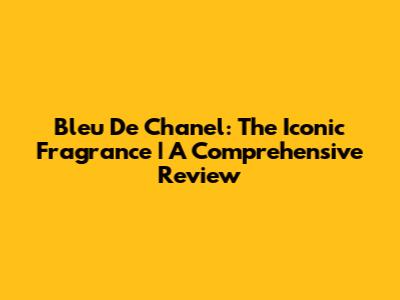 Bleu De Chanel: The Iconic Fragrance | A Comprehensive Review