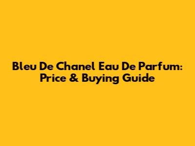 Bleu De Chanel Eau De Parfum: Price & Buying Guide