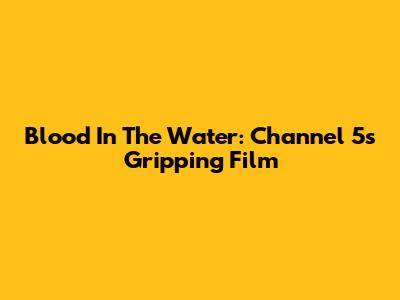 Blood In The Water: Channel 5's Gripping Film