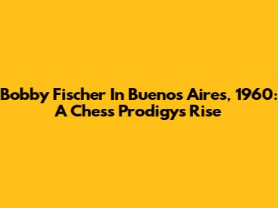 Bobby Fischer In Buenos Aires, 1960: A Chess Prodigy's Rise
