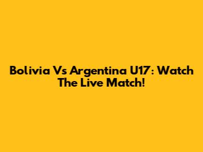 Bolivia Vs Argentina U17: Watch The Live Match!