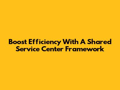 Boost Efficiency With A Shared Service Center Framework