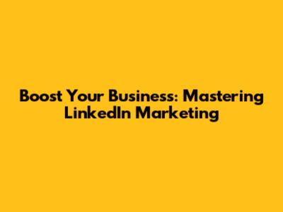 Boost Your Business: Mastering LinkedIn Marketing