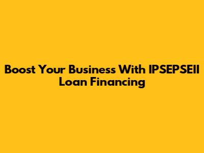 Boost Your Business With IPSEPSEII Loan Financing