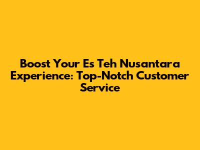 Boost Your Es Teh Nusantara Experience: Top-Notch Customer Service