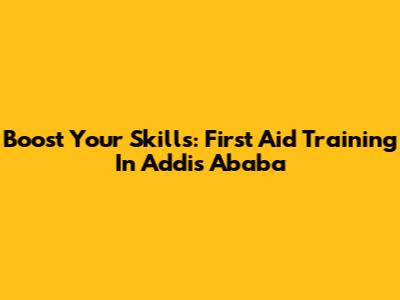 Boost Your Skills: First Aid Training In Addis Ababa