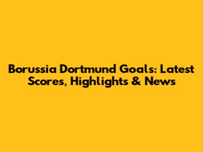 Borussia Dortmund Goals: Latest Scores, Highlights & News