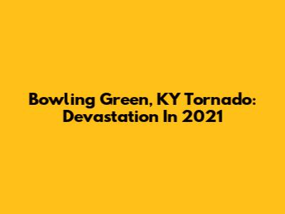 Bowling Green, KY Tornado: Devastation In 2021
