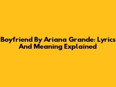 Boyfriend By Ariana Grande: Lyrics And Meaning Explained