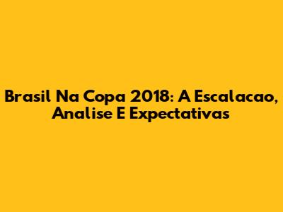 Brasil Na Copa 2018: A Escalacao, Analise E Expectativas