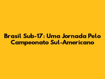 Brasil Sub-17: Uma Jornada Pelo Campeonato Sul-Americano