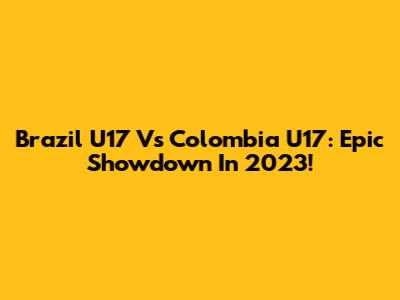 Brazil U17 Vs Colombia U17: Epic Showdown In 2023!