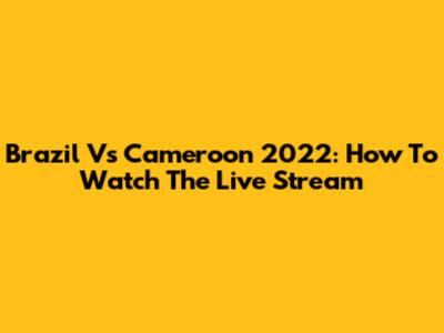 Brazil Vs Cameroon 2022: How To Watch The Live Stream
