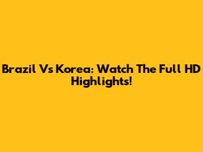 Brazil Vs Korea: Watch The Full HD Highlights!