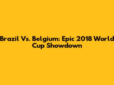 Brazil Vs. Belgium: Epic 2018 World Cup Showdown