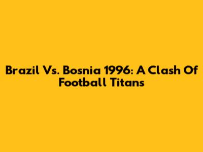 Brazil Vs. Bosnia 1996: A Clash Of Football Titans