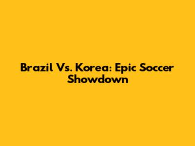 Brazil Vs. Korea: Epic Soccer Showdown