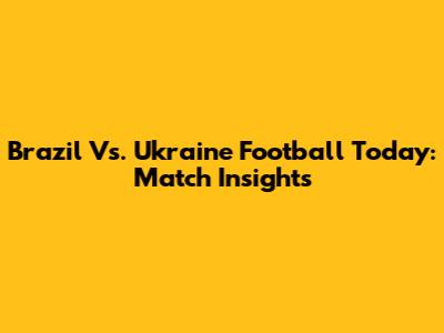 Brazil Vs. Ukraine Football Today: Match Insights
