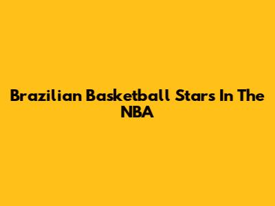Brazilian Basketball Stars In The NBA