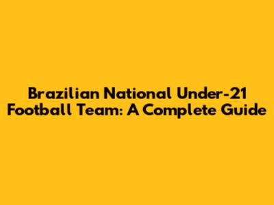 Brazilian National Under-21 Football Team: A Complete Guide