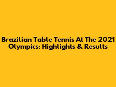 Brazilian Table Tennis At The 2021 Olympics: Highlights & Results