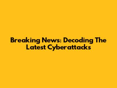 Breaking News: Decoding The Latest Cyberattacks