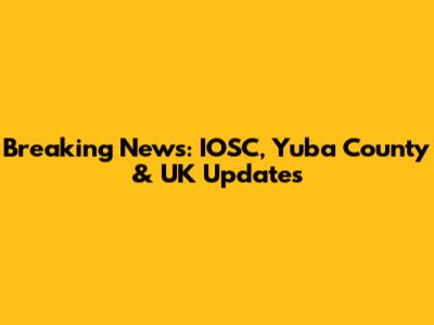 Breaking News: IOSC, Yuba County & UK Updates