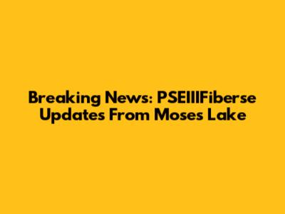 Breaking News: PSEIIIFiberse Updates From Moses Lake