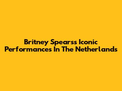 Britney Spears's Iconic Performances In The Netherlands