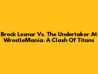 Brock Lesnar Vs. The Undertaker At WrestleMania: A Clash Of Titans