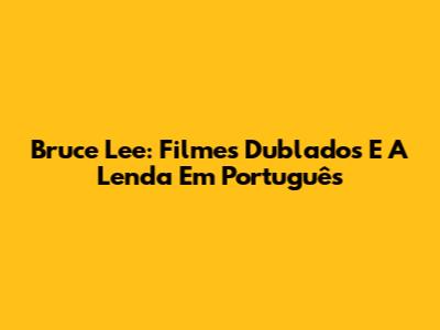 Bruce Lee: Filmes Dublados E A Lenda Em Português