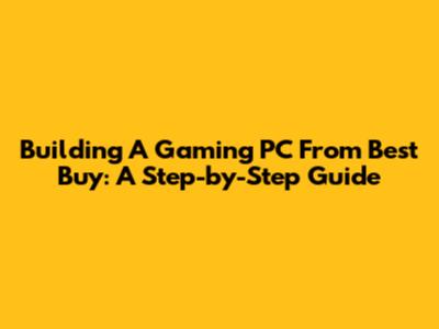 Building A Gaming PC From Best Buy: A Step-by-Step Guide