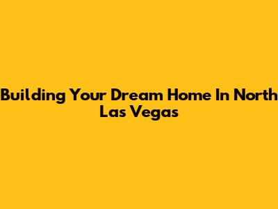 Building Your Dream Home In North Las Vegas