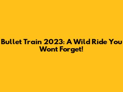 Bullet Train 2023: A Wild Ride You Won't Forget!