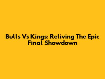 Bulls Vs Kings: Reliving The Epic Final Showdown