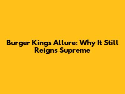 Burger King's Allure: Why It Still Reigns Supreme