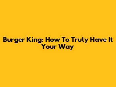 Burger King: How To Truly 'Have It Your Way'