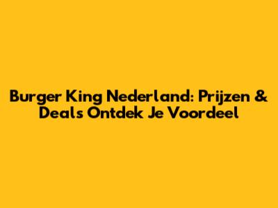 Burger King Nederland: Prijzen & Deals Ontdek Je Voordeel