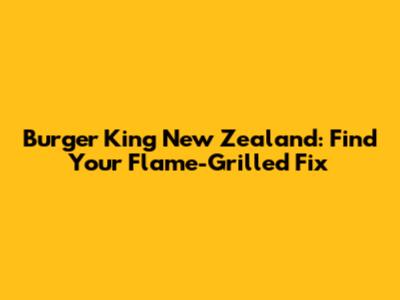 Burger King New Zealand: Find Your Flame-Grilled Fix