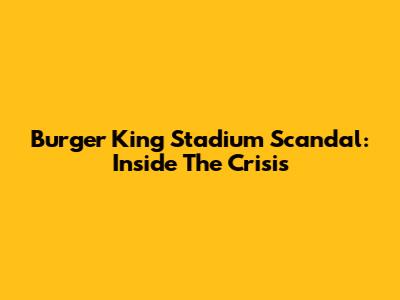 Burger King Stadium Scandal: Inside The Crisis