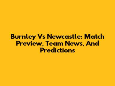 Burnley Vs Newcastle: Match Preview, Team News, And Predictions