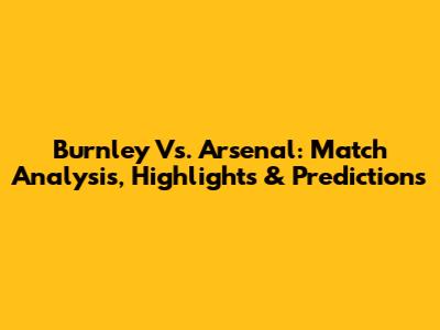 Burnley Vs. Arsenal: Match Analysis, Highlights & Predictions