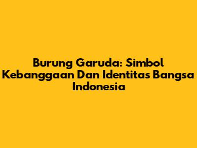 Burung Garuda: Simbol Kebanggaan Dan Identitas Bangsa Indonesia