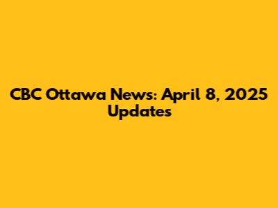 CBC Ottawa News: April 8, 2025 Updates