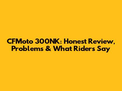 CFMoto 300NK: Honest Review, Problems & What Riders Say
