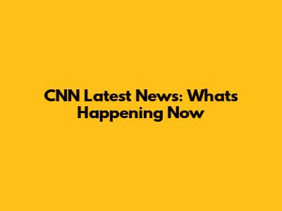 CNN Latest News: What's Happening Now