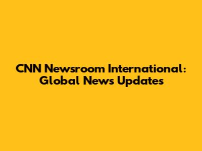CNN Newsroom International: Global News Updates